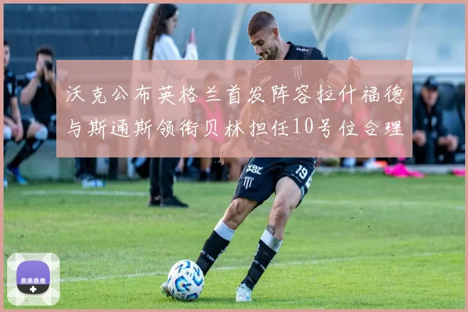 沃克公布英格兰首发阵容拉什福德与斯通斯领衔贝林担任10号位合理性分析