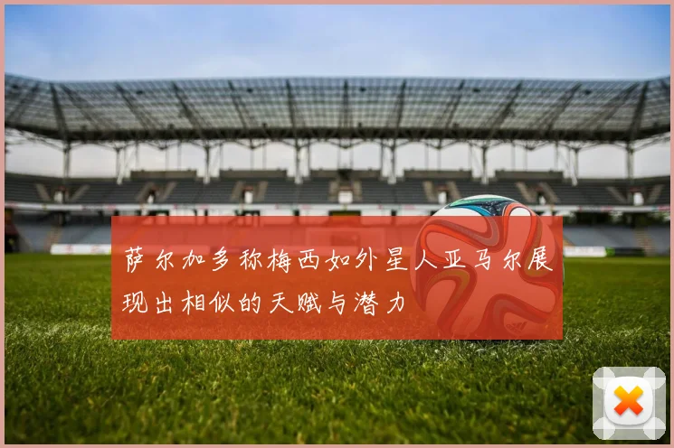 萨尔加多称梅西如外星人亚马尔展现出相似的天赋与潜力