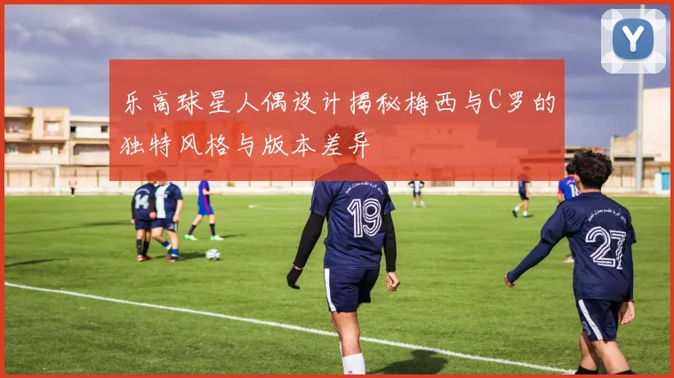 乐高球星人偶设计揭秘梅西与C罗的独特风格与版本差异