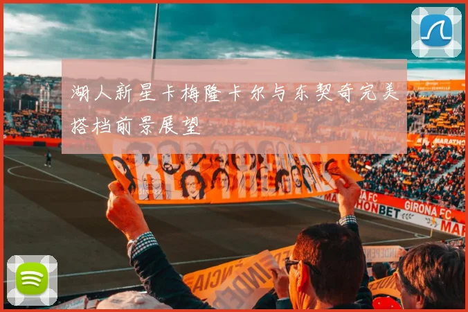湖人新星卡梅隆卡尔与东契奇完美搭档前景展望