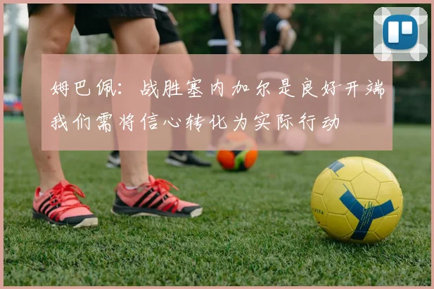 姆巴佩：战胜塞内加尔是良好开端我们需将信心转化为实际行动