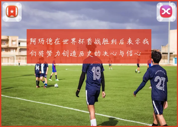 阿玛德在世界杯首战胜利后表示我们将努力创造历史的决心与信心