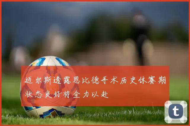 迈尔斯透露恩比德手术历史休赛期状态良好将全力以赴