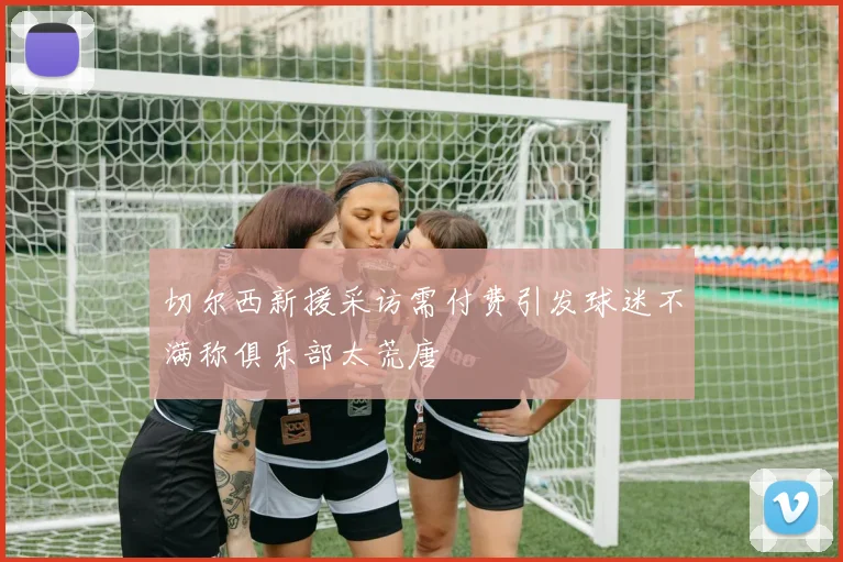 切尔西新援采访需付费引发球迷不满称俱乐部太荒唐