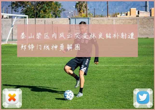 泰山禁区内风云突变林良铭补射遭郑铮门线神勇解围