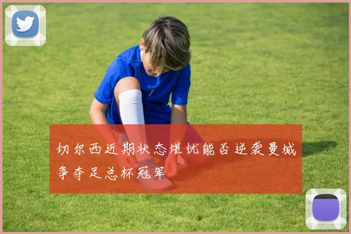 切尔西近期状态堪忧能否逆袭曼城争夺足总杯冠军
