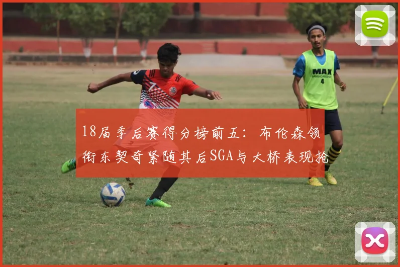 18届季后赛得分榜前五：布伦森领衔东契奇紧随其后SGA与大桥表现抢眼