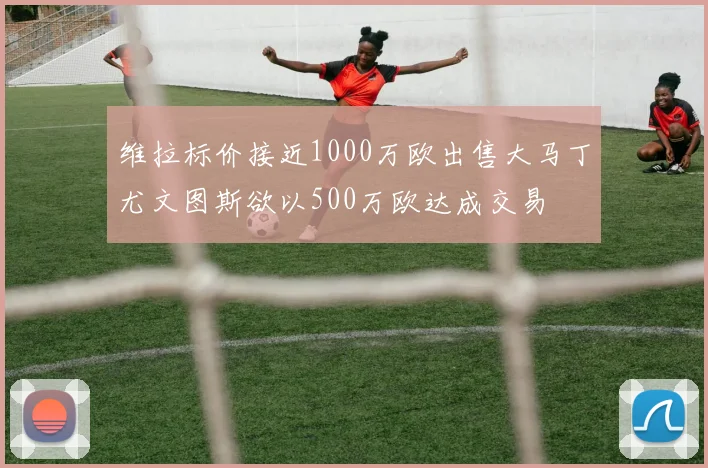 维拉标价接近1000万欧出售大马丁尤文图斯欲以500万欧达成交易