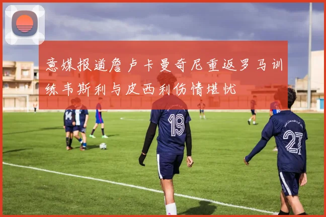 意媒报道詹卢卡曼奇尼重返罗马训练韦斯利与皮西利伤情堪忧