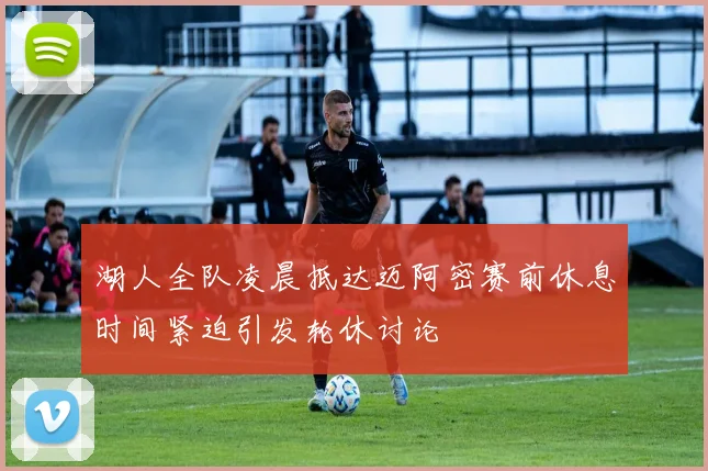 湖人全队凌晨抵达迈阿密赛前休息时间紧迫引发轮休讨论
