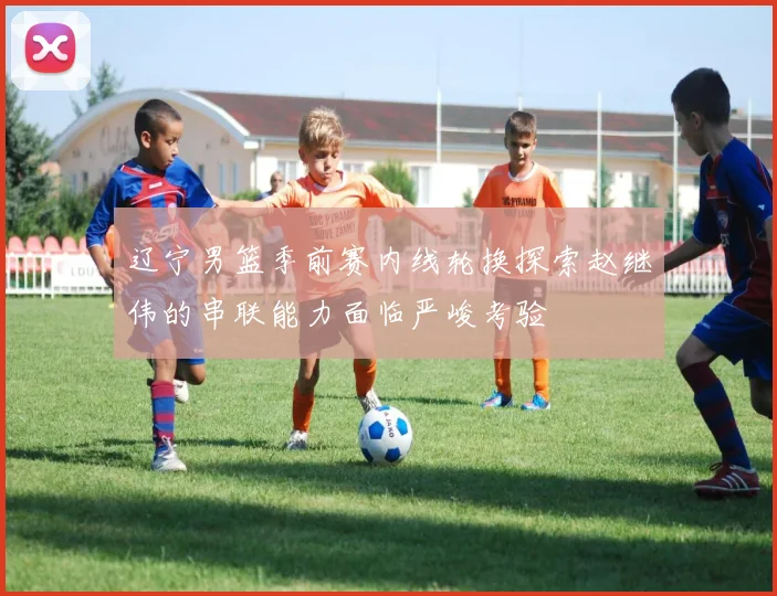 辽宁男篮季前赛内线轮换探索赵继伟的串联能力面临严峻考验
