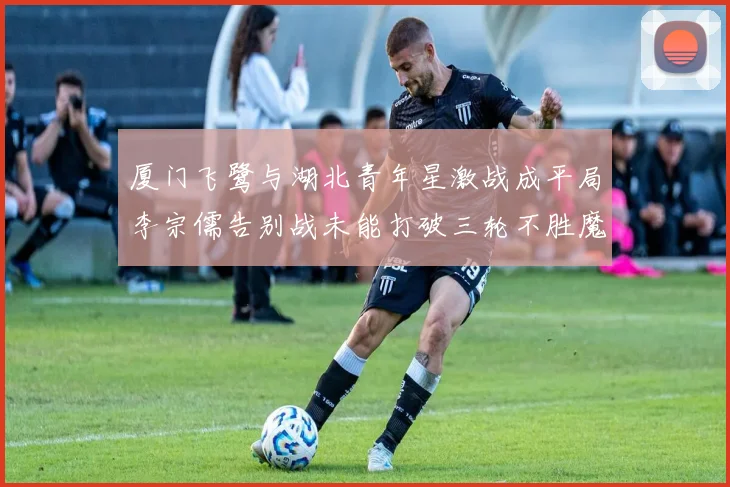 厦门飞鹭与湖北青年星激战成平局李宗儒告别战未能打破三轮不胜魔咒
