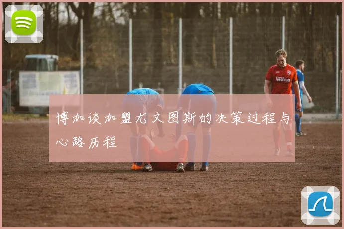 博加谈加盟尤文图斯的决策过程与心路历程
