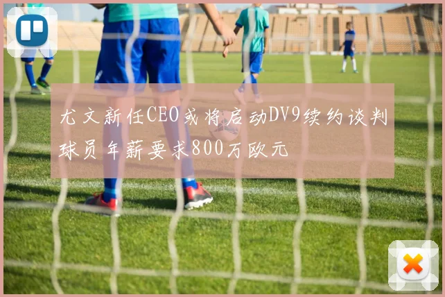 尤文新任CEO或将启动DV9续约谈判球员年薪要求800万欧元