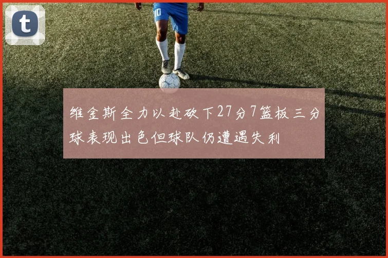 维金斯全力以赴砍下27分7篮板三分球表现出色但球队仍遭遇失利