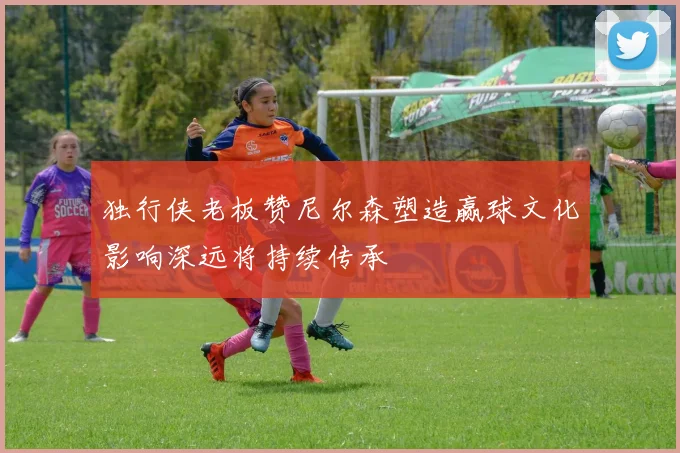 独行侠老板赞尼尔森塑造赢球文化影响深远将持续传承