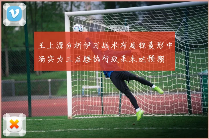 王上源分析伊万战术布局称菱形中场实为三后腰执行效果未达预期