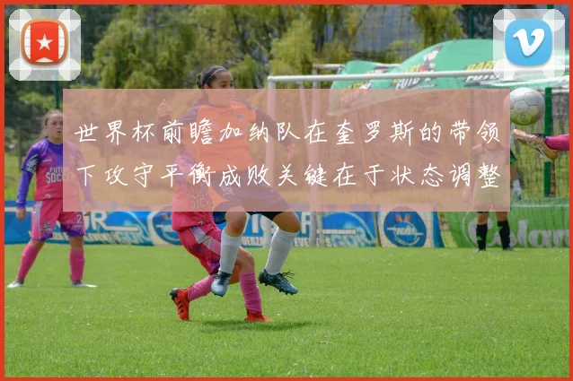 世界杯前瞻加纳队在奎罗斯的带领下攻守平衡成败关键在于状态调整