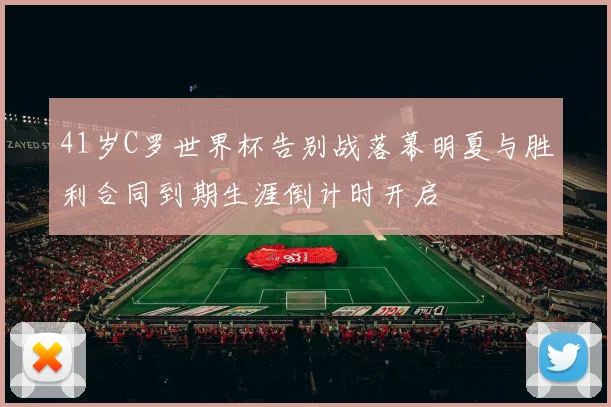 41岁C罗世界杯告别战落幕明夏与胜利合同到期生涯倒计时开启