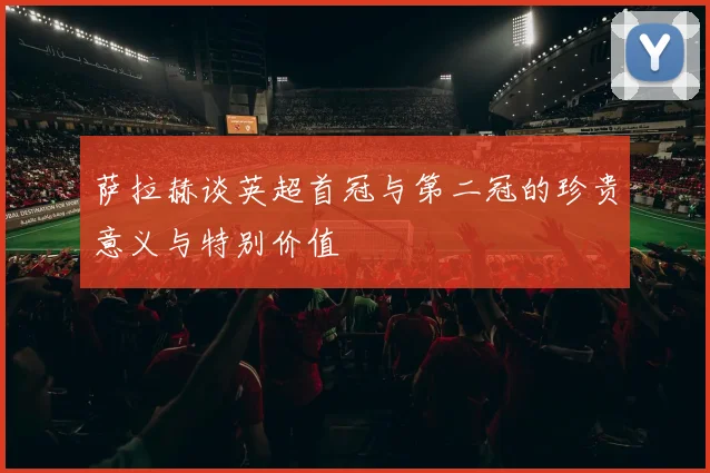萨拉赫谈英超首冠与第二冠的珍贵意义与特别价值