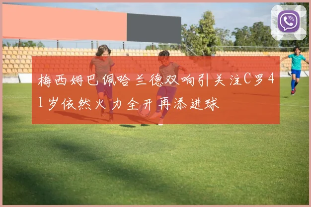 梅西姆巴佩哈兰德双响引关注C罗41岁依然火力全开再添进球