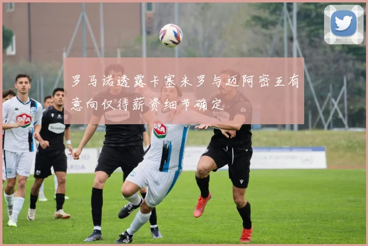 罗马诺透露卡塞米罗与迈阿密互有意向仅待薪资细节确定