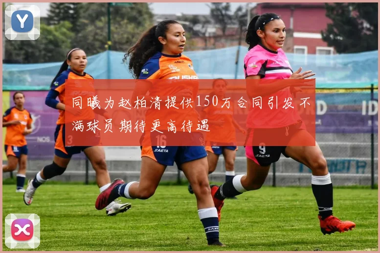 同曦为赵柏清提供150万合同引发不满球员期待更高待遇