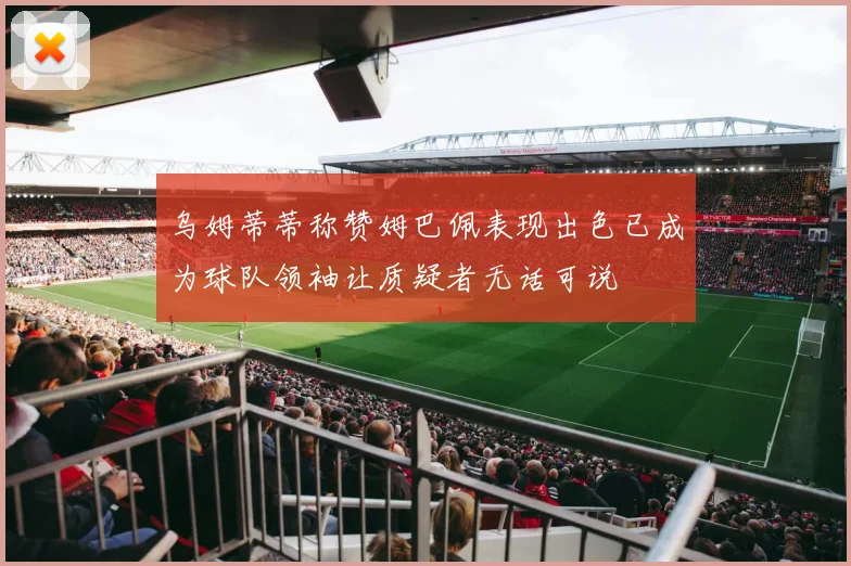 乌姆蒂蒂称赞姆巴佩表现出色已成为球队领袖让质疑者无话可说