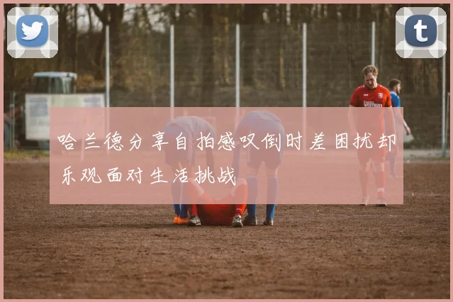哈兰德分享自拍感叹倒时差困扰却乐观面对生活挑战